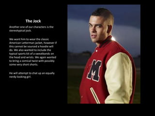 The Jock
Another one of our characters is the
stereotypical jock.
We want him to wear the classic
American Letterman jacket, however if
this cannot be sourced a hoodie will
do. We also wanted to include the
typical sports kit of a sweatbands on
the head and wrists. We again wanted
to bring a comical twist with possibly
some very short shorts.
He will attempt to chat up an equally
nerdy looking girl.
 