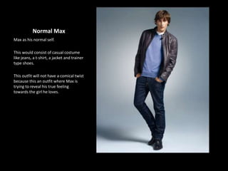 Normal Max
Max as his normal self.
This would consist of casual costume
like jeans, a t-shirt, a jacket and trainer
type shoes.
This outfit will not have a comical twist
because this an outfit where Max is
trying to reveal his true feeling
towards the girl he loves.
 