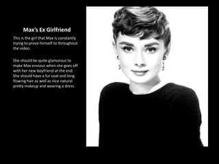 Max’s Ex Girlfriend
This is the girl that Max is constantly
trying to prove himself to throughout
the video.
She should be quite glamorous to
make Max envious when she goes off
with her new boyfriend at the end.
She should have a fur coat and long
flowing hair as well as nice natural
pretty makeup and wearing a dress.
 