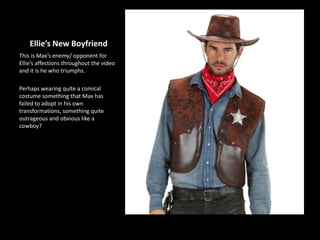 Ellie’s New Boyfriend
This is Max’s enemy/ opponent for
Ellie’s affections throughout the video
and it is he who triumphs.
Perhaps wearing quite a comical
costume something that Max has
failed to adopt in his own
transformations, something quite
outrageous and obvious like a
cowboy?
 