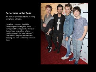 Performers in the Band
We want to present our band as being
being fairly relatable.
Therefore, costumes should be
something casual like jeans and t-
shirts possibly some jackets. However
there should be a colour scheme
running through the band member’s
costumes so they look aesthetically
pleasing and have some unity between
them.
 