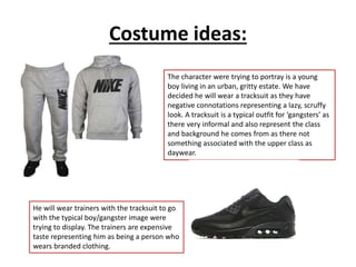 Costume ideas:
The character were trying to portray is a young
boy living in an urban, gritty estate. We have
decided he will wear a tracksuit as they have
negative connotations representing a lazy, scruffy
look. A tracksuit is a typical outfit for ‘gangsters’ as
there very informal and also represent the class
and background he comes from as there not
something associated with the upper class as
daywear.
He will wear trainers with the tracksuit to go
with the typical boy/gangster image were
trying to display. The trainers are expensive
taste representing him as being a person who
wears branded clothing.
 
