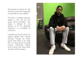 We booked to Studio for half
and hour and Jaime organised
a shoot with his own clothes.
The size is a problem because
August is very tall but has
quite narrow shoulders. This
makes it difficult for the
sleeves to fit him perfectly.
However, it is a problem to
overcome.
I feel like we should search for
clothes slightly more original
because, though our artists
would wear these in his daily
life, in a song I’d say he would
choose something slightly
more striking than blue jeans
and Stan Smith sneakers.
 