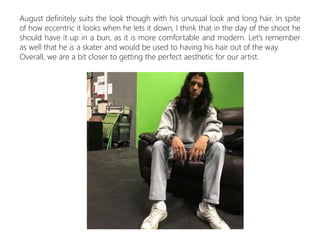 August definitely suits the look though with his unusual look and long hair. In spite
of how eccentric it looks when he lets it down, I think that in the day of the shoot he
should have it up in a bun, as it is more comfortable and modern. Let’s remember
as well that he is a skater and would be used to having his hair out of the way.
Overall, we are a bit closer to getting the perfect aesthetic for our artist.
 