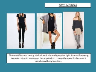 COSTUME IDEAS
These outfits are a trendy hip look which is really popular right. Its easy for young
teens to relate to because of the popularity. I choose these outfits because it
matches with my locations.
 