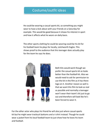 Costume/outfit ideas

He could be wearing a casual sports kit, so something you might
wear to have a kick about with your friends on a Saturday for
example. This would be good because it shows his interest in sport
and how it affects what he wears on daily basis.

The other sports clothing he could be wearing could be his kit for
his football team he plays for locally, Letchworth Eagles. This
shows proof to the audience that this teenager does actually play
for the team he says he does.

Both Kits would work though we
prefer the casual sports kit as looks
better than the football kit. Also we
would need to ask for permission to
use the kit in the film as it has there
logo on it. Another reason as well is
that we want this film to look as real
as possible and normally a teenager
won’t wear their team’s kit just to go
out and therefore will look like he’s
been forced to wear it.

For the other actor who plays his friend he will also just where casual sports
kit but he might wear tracksuit bottoms and a t-shirt instead. Though he could
wear a jacket from his local football team to just show how he loves his team
and football.

 