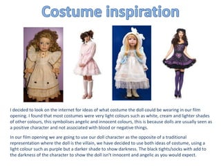 I decided to look on the internet for ideas of what costume the doll could be wearing in our film
opening. I found that most costumes were very light colours such as white, cream and lighter shades
of other colours, this symbolises angelic and innocent colours, this is because dolls are usually seen as
a positive character and not associated with blood or negative things.
In our film opening we are going to use our doll character as the opposite of a traditional
representation where the doll is the villain, we have decided to use both ideas of costume, using a
light colour such as purple but a darker shade to show darkness. The black tights/socks with add to
the darkness of the character to show the doll isn’t innocent and angelic as you would expect.
 