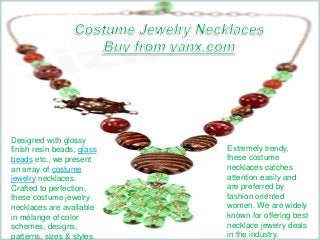Designed with glossy 
finish resin beads, glass 
beads etc., we present 
an array of costume 
jewelry necklaces. 
Crafted to perfection, 
these costume jewelry 
necklaces are available 
in mélange of color 
schemes, designs, 
patterns, sizes & styles. 
Extremely trendy, 
these costume 
necklaces catches 
attention easily and 
are preferred by 
fashion oriented 
women. We are widely 
known for offering best 
necklace jewelry deals 
in the industry. 
 