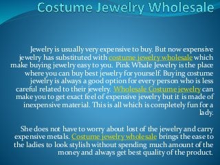 Jewelry is usually very expensive to buy. But now expensive
jewelry has substituted with costume jewelry wholesale which
make buying jewelry easy to you. Pink Whale Jewelry is the place
where you can buy best jewelry for yourself. Buying costume
jewelry is always a good option for every person who is less
careful related to their jewelry. Wholesale Costume jewelry can
make you to get exact feel of expensive jewelry but it is made of
inexpensive material. This is all which is completely fun for a
lady.
She does not have to worry about lost of the jewelry and carry
expensive metals. Costume jewelry wholesale brings the ease to
the ladies to look stylish without spending much amount of the
money and always get best quality of the product.
 