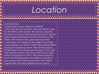 Location
Location two
-characters house, Kirkby in Ashfield
this is the second location that we will be using
for the film on film scene. We will be using this
house at it is one of the actors house so it will be
easy to get permission from the parents to film
there. This house is also good because the
characters can relate to the objects and their
surroundings so it will fit in with there personalities
during the opening scene. We will also place
other items in the scene specifically to fit in with
the storyline and to also show their social class
which is important in films. This scene needs to
have all the right props and Mise en scene as
we cannot show the social class in the other
scene after the apocalypse has occurred.
 
