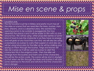 Mise en scene & props
Location one
The first location is pit tip in Kirkby and pretty much has all
the Mise on scene that we need like the trees, bushes, train
lines, streams, and is a deserted area. We wanted the
opening scene to be outside to exaggerate the how
deserted the place is and it will be easier to film with no one
around too. We will be using other props like berries or some
kind of food to lure the character in as they have no energy
and will grab at any food they can find, we will also be using
a backpack as a prop to carry their supply's in and also we
will be using binoculars for the killer as he will be stalking and
spying on them through the bushes. Twigs and leaves will
also be a prop as it will be used as a prop to alert the
characters this is the enigma code , then the killer will
emerge from the bushes and harm one of the characters,
this will be the action code. The scene will be shot in daylight
so that when we film through the trees and bushes it will add
some darkness to the shots and will show that the characters
are in danger.
 