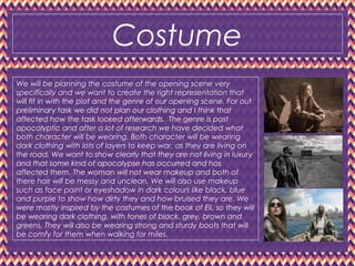 Costume
We will be planning the costume of the opening scene very
specifically and we want to create the right representation that
will fit in with the plot and the genre of our opening scene. For out
preliminary task we did not plan our clothing and I think that
affected how the task looked afterwards. The genre is post
apocalyptic and after a lot of research we have decided what
both character will be wearing. Both character will be wearing
dark clothing with lots of layers to keep war, as they are living on
the road. We want to show clearly that they are not living in luxury
and that some kind of apocalypse has occurred and has
affected them. The woman will not wear makeup and both of
there hair will be messy and unclean. We will also use makeup
such as face paint or eyeshadow in dark colours like black, blue
and purple to show how dirty they and how bruised they are. We
were mostly inspired by the costumes of the book of Eli, so they will
be wearing dark clothing, with tones of black, grey, brown and
greens. They will also be wearing strong and sturdy boots that will
be comfy for them when walking for miles.
 