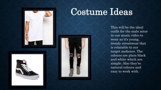 Costume Ideas
This will be the ideal
outfit for the male actor
in our music video to
wear as it’s young,
trendy streetwear that
is relatable to our
target audience. The
colours are plain black
and white which are
simple. Also they’re
natural colours and
easy to work with.
 