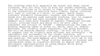 The clothing used will generally be casual and smart casual
clothing. This not only fits in with our target audience, and
in this way allows us to relate to them, but also it conforms
to the conventions of pop/rock music videos. Casual clothing
will tend to include a t shirt, or jumper, denim jeans,
trainers (normally Converses), hoodie, and loose jacket.
Sonam will be wearing nude coloured clothing, too, to suggest
that her identity has been stripped from her. The band
members will have more freedom to express themselves through
colour, although black and white will be more ideal to
represent the colours of ‘POLAR’ – demonstrating the idea of
binding opposing ideas of black vs. white, male vs. female.
Moreover, the slightly older character, the young business
man will be wearing smarter clothing – he will be in a suit
to suggest that he slightly more affluent and successful – he
represents the succeeders of the target audience, and
therefore show the variation of young people as both positive
and negative. The band members will therefore still be in the
casual clothing, but as ‘thug’ youths, dressed in hoodies and
low-waisted jeans or tracksuit bottoms to depict the more
delinquent representations of young people which Arnas
attempts to detach himself from.
 
