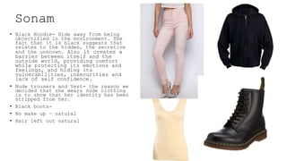 Sonam
• Black Hoodie- Hide away from being
objectified in the environment. The
fact that it is black suggests that
relates to the hidden, the secretive
and the unknown. Also it creates a
barrier between itself and the
outside world, providing comfort
while protecting its emotions and
feelings, and hiding its
vulnerabilities, insecurities and
lack of self confidence.
• Nude trousers and Vest- the reason we
decided that she wears nude clothing
is to show that her identity has been
stripped from her.
• Black boots-
• No make up – natural
• Hair left out natural
 