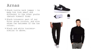 Arnas
• Black turtle neck jumper – to
make him look smart and
different to the other youths
(detach himself from)
• Black trousers- part of our
Polar group colours, and also
shows two extremes of the two
colour.
• Black and white trainers-
similar to above.
 