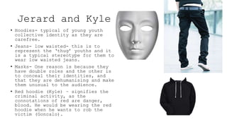 Jerard and Kyle
• Hoodies- typical of young youth
collective identity as they are
carefree.
• Jeans- low waisted- this is to
represent the ‘thug’ youths and it
is a typical stereotype for them to
wear low waisted jeans.
• Masks- One reason is because they
have double roles and the other is
to conceal their identities, and
that they are dehumanising and make
them unusual to the audience.
• Red hoodie (Kyle) – signifies the
criminal activity, as the
connotations of red are danger,
blood. He would be wearing the red
hoodie when he wants to rob the
victim (Goncalo).
 