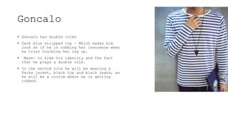Goncalo
• Goncalo has double roles
• Dark blue stripped top – Which makes him
look as if he is robbing her innocence when
he tries touching her leg up.
• Mask- to hide his identity and the fact
that he plays a double role.
• In the second role he will be wearing a
Parka jacket, black top and black jeans, as
he will be a victim where he is getting
robbed.
 