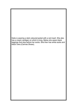 Katie is wearing a dark coloured jacket with a red insert. She also
has a cream cardigan on which is long. Below she wears black
leggings that stop before her socks. She then has white socks and
black Vans (Canvas Shoes).

 