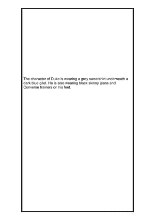 The character of Duke is wearing a grey sweatshirt underneath a
dark blue gilet. He is also wearing black skinny jeans and
Converse trainers on his feet.

 