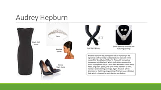 Audrey Hepburn
Long black gloves
Black shift
dress
Beehive
hairdo
Tiara
Silver diamond necklace and
matching earrings
Classic
black heels
Another look that the protagonist will be exploring is the
signature outfit worn by Audrey Hepburn, featured in the
classic film ‘Breakfast at Tiffany’s’. This outfit completely
juxtaposes with Marilyn’s, which is all white, whereas this
outfit is completely black: a shift dress worn with classic black
heels, long black gloves, and quite heavy jewellery (a tiara,
necklace and matching earrings). Again, this look will be
dismissed so that the protagonist can find her own, individual
look which is inspired by both Marilyn and Audrey.
 