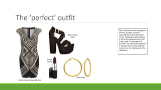 The ‘perfect’ outfit
Black chunky
heels
Gold hoops
Purple
lipstick
Gold and black sequined dress
This is the look that the protagonist
chooses. A pretty, eccentric
sequined dress paired with black
chunky heels and purple lipstick as
it fits within the personality of the
actress well. The message sent
across for the video to the audience
is that you should be yourself and
not try to be like other people (the
celebrities).
 