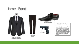 James Bond
Black satin blazer with
white blouse and black tie.
Black fitted
trousers
Black leather brogues
Umarex Walther
PPK/S pistol gun
Another look featured for the male
role is the look of James Bond. I
created this simply by pairing together
a black satin suit, black leather
brogues and a gun (which obviously
will not be real!) in order to make it
clear who the look is inspired by. This
look is very simple but effective as the
audience will immediately be able to
identify who it is. This is the ‘smart
guy’ look.
 
