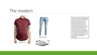 The modern
Blue skinny jeans
Burgundy shirt
White
vans
The last look for the males featured
in the music video is inspired by the
modern man, as the other male
looks are based upon old looks
which are worn by idols. I have
paired burgundy shirt with blue
skinny jeans and white vans, as this
is a very popular look within male
adolescents in this day and age.
This is the look that the protagonist
chooses as the message sent across
for the video to the audience is that
you should be yourself and not try
to be like other people (the
celebrities).
 