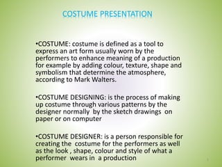 COSTUME PRESENTATION
•COSTUME: costume is defined as a tool to
express an art form usually worn by the
performers to enhance meaning of a production
for example by adding colour, texture, shape and
symbolism that determine the atmosphere,
according to Mark Walters.
•COSTUME DESIGNING: is the process of making
up costume through various patterns by the
designer normally by the sketch drawings on
paper or on computer
•COSTUME DESIGNER: is a person responsible for
creating the costume for the performers as well
as the look , shape, colour and style of what a
performer wears in a production 1
 
