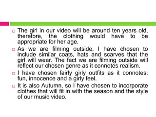 The girl in our video will be around ten years old,
therefore, the clothing would have to be
appropriate for her age.
 As we are filming outside, I have chosen to
include similar coats, hats and scarves that the
girl will wear. The fact we are filming outside will
reflect our chosen genre as it connotes realism.
 I have chosen fairly girly outfits as it connotes:
fun, innocence and a girly feel.
 It is also Autumn, so I have chosen to incorporate
clothes that will fit in with the season and the style
of our music video.
 