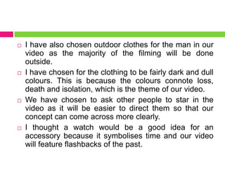  I have also chosen outdoor clothes for the man in our
video as the majority of the filming will be done
outside.
 I have chosen for the clothing to be fairly dark and dull
colours. This is because the colours connote loss,
death and isolation, which is the theme of our video.
 We have chosen to ask other people to star in the
video as it will be easier to direct them so that our
concept can come across more clearly.
 I thought a watch would be a good idea for an
accessory because it symbolises time and our video
will feature flashbacks of the past.
 