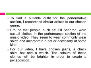  To find a suitable outfit for the performative
section, I researched similar artist’s to our chosen
genre.
 I found that people, such as: Ed Sheeran, wore
casual clothes in the performance section of the
music video. They seem to wear commonly wear
shirts and incorporate a hat or accessory of some
kind.
 For our video, I have chosen jeans, a check
shirt, hat and a watch. The colours of these
clothes will be brighter in order to create a
juxtaposition.
 