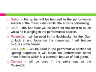  Guitar – the guitar will be featured in the performance
section of the music video whilst the artist is performing.
 Stool – the bar stool will be used for the artist to sit on
whilst he is singing in the performance section.
 Polaroid's – will be used in the flashbacks, for the ‘Dad’
to look at and focus on the memories. It will feature
pictures of his family.
 Tea Lights – will be used in the performative section for
lighting purposes. It will make the performance seem
more intimate which is a common feature of that genre.
 Camera – will be used in the same way as the
Polaroid's.
 