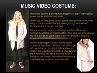 This certain costume is a white, fluffy, modern coat and seen throughout
various scenes within the music video.
I chose this costume for the outdoor scenes and inside the school, while
sitting on the abandoned brick wall, walking through the streets of
Birmingham and on her way to school.
I have sourced the costume from the high street store New Look. I
purposely thought the iconic coat had to be from a big, well known British
retailer to play on my target audience’s psychographics of style and
fashion.
I wanted the protagonist to wear a winter coat to
connote the time of year I wish my music video to be
set. I wanted to play on pathetic fallacy, where her
mood of feeling cold and alone is backed up by what
she is wearing as well as the dull winter weather.
During the later change in narrative she looses the
coat and we see her in the t shirt underneath.
MUSIC VIDEO COSTUME:
 