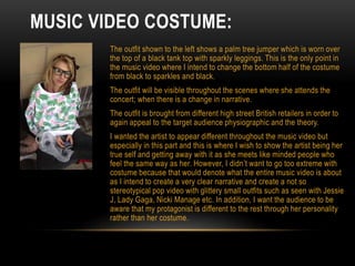MUSIC VIDEO COSTUME:
The outfit shown to the left shows a palm tree jumper which is worn over
the top of a black tank top with sparkly leggings. This is the only point in
the music video where I intend to change the bottom half of the costume
from black to sparkles and black.
The outfit will be visible throughout the scenes where she attends the
concert; when there is a change in narrative.
The outfit is brought from different high street British retailers in order to
again appeal to the target audience physiographic and the theory.
I wanted the artist to appear different throughout the music video but
especially in this part and this is where I wish to show the artist being her
true self and getting away with it as she meets like minded people who
feel the same way as her. However, I didn’t want to go too extreme with
costume because that would denote what the entire music video is about
as I intend to create a very clear narrative and create a not so
stereotypical pop video with glittery small outfits such as seen with Jessie
J, Lady Gaga, Nicki Manage etc. In addition, I want the audience to be
aware that my protagonist is different to the rest through her personality
rather than her costume.
 
