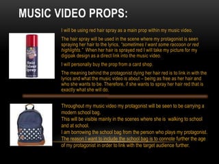 MUSIC VIDEO PROPS:
I will be using red hair spray as a main prop within my music video.
The hair spray will be used in the scene where my protagonist is seen
spraying her hair to the lyrics, “sometimes I want some raccoon or red
highlights.” When her hair is sprayed red I will take my picture for my
digipak design as a direct link into the music video.
I will personally buy the prop from a card shop.
The meaning behind the protagonist dying her hair red is to link in with the
lyrics and what the music video is about – being as free as her hair and
who she wants to be. Therefore, if she wants to spray her hair red that is
exactly what she will do.
Throughout my music video my protagonist will be seen to be carrying a
modern school bag.
This will be visible mainly in the scenes where she is walking to school
and at school.
I am borrowing the school bag from the person who plays my protagonist.
The reason I want to include the school bag is to connote further the age
of my protagonist in order to link with the target audience further.
 
