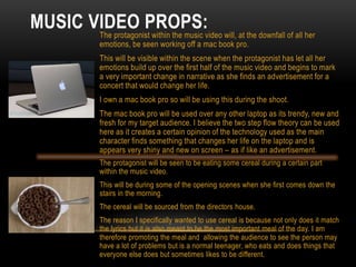 MUSIC VIDEO PROPS:The protagonist within the music video will, at the downfall of all her
emotions, be seen working off a mac book pro.
This will be visible within the scene when the protagonist has let all her
emotions build up over the first half of the music video and begins to mark
a very important change in narrative as she finds an advertisement for a
concert that would change her life.
I own a mac book pro so will be using this during the shoot.
The mac book pro will be used over any other laptop as its trendy, new and
fresh for my target audience. I believe the two step flow theory can be used
here as it creates a certain opinion of the technology used as the main
character finds something that changes her life on the laptop and is
appears very shiny and new on screen – as if like an advertisement.
The protagonist will be seen to be eating some cereal during a certain part
within the music video.
This will be during some of the opening scenes when she first comes down the
stairs in the morning.
The cereal will be sourced from the directors house.
The reason I specifically wanted to use cereal is because not only does it match
the lyrics but it is also meant to be the most important meal of the day. I am
therefore promoting the meal and allowing the audience to see the person may
have a lot of problems but is a normal teenager, who eats and does things that
everyone else does but sometimes likes to be different.
 