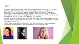 Hair
For hair in the natural settings, we wanted Artist 1 to have a pony tail, or a roughly
done fishtail braid. This will add to the ‘girl next door’ look and will become
applicable to a lot of girls as it is a fun hairstyle. Again, reinforcing the sense of
realism and our audience being able to relate to them. Also this gives the feel that
the artist is more natural, conveying that they have natural talent. This contrasts with
the usual hairstyle in the pop industry as it is very low key.
Whereas the other performer, will have their hair down, conveying a sense of fun and
freedom. This is typical within the pop genre so is a safe look to appeal to the already
existing audience of Pop.
For the stage scene, both will have their hair down, performer1 more messily and
untouched then performer 2. Still cohering with their individual styles.
 