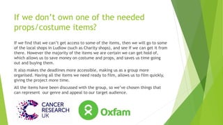 If we don’t own one of the needed
props/costume items?
If we find that we can’t get access to some of the items, then we will go to some
of the local shops in Ludlow (such as Charity shops), and see If we can get it from
there. However the majority of the items we are certain we can get hold of,
which allows us to save money on costume and props, and saves us time going
out and buying them.
It also makes the deadlines more accessible, making us as a group more
organised. Having all the items we need ready to film, allows us to film quickly,
giving the project more time.
All the items have been discussed with the group, so we’ve chosen things that
can represent our genre and appeal to our target audience.
 