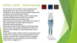 Artists 1 Outfit – Natural setting
For this artist, we’ve chosen a more relaxed style of
simply jeans and a top. This is more casual and
relatable for our audience because despite being casual
it’s popular within mainstream fashion.
This also helps build star image, as the relaxed colour
scheme symbolises that this artist has a chilled
personality and the ‘girl next door’ look.
Also using colours like white, compliments the theme of
light and promotes a fresher look for both the
performers and the Pop genre.
Items like the Flannel will brighten up the artists look
and connote to the audience happiness and hat she is
down to earth. Making her more inspirational for our
audience.
Finally these clothes conflicts with the stereotypical Pop
female artist, and give a new representation of young
females- a positive one. This portrays the message of
independence and self confidence which sometimes
young women struggle with.
 