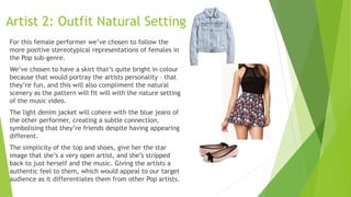 Artist 2: Outfit Natural Setting
For this female performer we’ve chosen to follow the
more positive stereotypical representations of females in
the Pop sub-genre.
We’ve chosen to have a skirt that’s quite bright in colour
because that would portray the artists personality – that
they’re fun, and this will also compliment the natural
scenery as the pattern will fit will with the nature setting
of the music video.
The light denim jacket will cohere with the blue jeans of
the other performer, creating a subtle connection,
symbolising that they’re friends despite having appearing
different.
The simplicity of the top and shoes, give her the star
image that she’s a very open artist, and she’s stripped
back to just herself and the music. Giving the artists a
authentic feel to them, which would appeal to our target
audience as it differentiates them from other Pop artists.
 