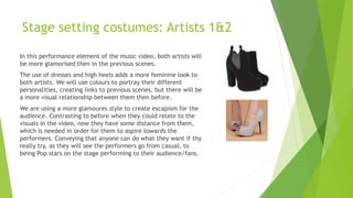 Stage setting costumes: Artists 1&2
In this performance element of the music video, both artists will
be more glamorised then in the previous scenes.
The use of dresses and high heels adds a more feminine look to
both artists. We will use colours to portray their different
personalities, creating links to previous scenes, but there will be
a more visual relationship between them then before.
We are using a more glamoures style to create escapism for the
audience. Contrasting to before when they could relate to the
visuals in the video, now they have some distance from them,
which is needed in order for them to aspire towards the
performers. Conveying that anyone can do what they want if thy
really try, as they will see the performers go from casual, to
being Pop stars on the stage performing to their audience/fans.
 