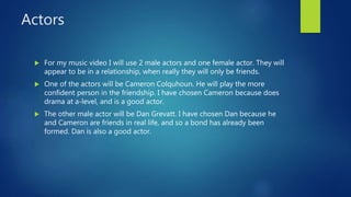 Actors
 For my music video I will use 2 male actors and one female actor. They will
appear to be in a relationship, when really they will only be friends.
 One of the actors will be Cameron Colquhoun. He will play the more
confident person in the friendship. I have chosen Cameron because does
drama at a-level, and is a good actor.
 The other male actor will be Dan Grevatt. I have chosen Dan because he
and Cameron are friends in real life, and so a bond has already been
formed. Dan is also a good actor.
 