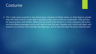 Costume
 The 2 male actors wont be in any formal wear. However it will be winter, so when they’re outside
they will need to be in a coat, with a hooded jumper and a t-shirt on underneath. They will also
be wearing jeans and trainers. When they are inside they will be in a t-shirt and jeans. My actors
are both playing teenagers and so will need to look the part. Hoodies and t-shirts with jeans and
trainers is a common look amongst teenage boys, and so this will make the actors look the part.
 