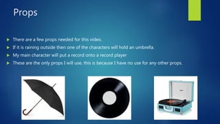 Props
 There are a few props needed for this video.
 If it is raining outside then one of the characters will hold an umbrella.
 My main character will put a record onto a record player
 These are the only props I will use, this is because I have no use for any other props.
 