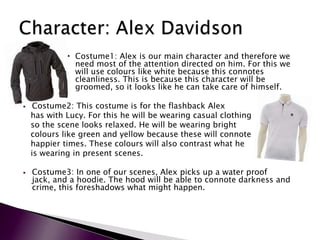  Costume1: Alex is our main character and therefore we
               need most of the attention directed on him. For this we
               will use colours like white because this connotes
               cleanliness. This is because this character will be
               groomed, so it looks like he can take care of himself.

    Costume2: This costume is for the flashback Alex
    has with Lucy. For this he will be wearing casual clothing
    so the scene looks relaxed. He will be wearing bright
    colours like green and yellow because these will connote
    happier times. These colours will also contrast what he
    is wearing in present scenes.

   Costume3: In one of our scenes, Alex picks up a water proof
    jack, and a hoodie. The hood will be able to connote darkness and
    crime, this foreshadows what might happen.
 
