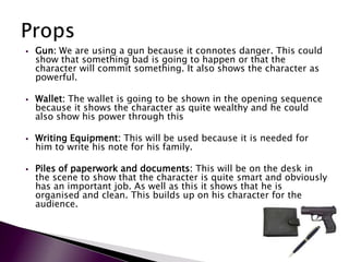    Gun: We are using a gun because it connotes danger. This could
    show that something bad is going to happen or that the
    character will commit something. It also shows the character as
    powerful.

   Wallet: The wallet is going to be shown in the opening sequence
    because it shows the character as quite wealthy and he could
    also show his power through this

   Writing Equipment: This will be used because it is needed for
    him to write his note for his family.

   Piles of paperwork and documents: This will be on the desk in
    the scene to show that the character is quite smart and obviously
    has an important job. As well as this it shows that he is
    organised and clean. This builds up on his character for the
    audience.
 