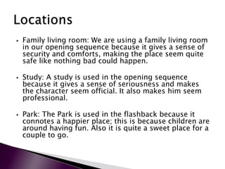    Family living room: We are using a family living room
    in our opening sequence because it gives a sense of
    security and comforts, making the place seem quite
    safe like nothing bad could happen.

   Study: A study is used in the opening sequence
    because it gives a sense of seriousness and makes
    the character seem official. It also makes him seem
    professional.

   Park: The Park is used in the flashback because it
    connotes a happier place; this is because children are
    around having fun. Also it is quite a sweet place for a
    couple to go.
 