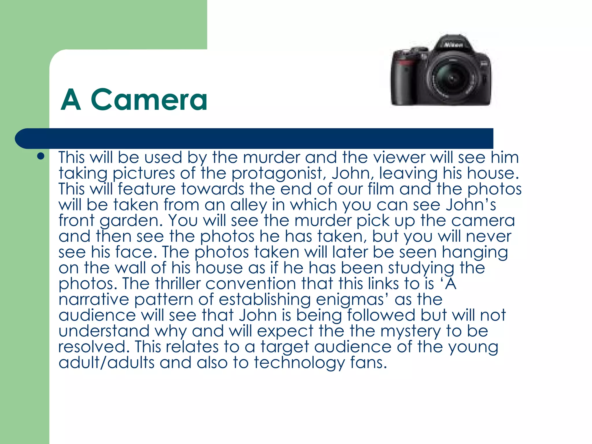 A Camera This will be used by the murder and the viewer will see him taking pictures of the protagonist, John, leaving his house. This will feature towards the end of our film and the photos will be taken from an alley in which you can see John’s front garden. You will see the murder pick up the camera and then see the photos he has taken, but you will never see his face. The photos taken will later be seen hanging on the wall of his house as if he has been studying the photos. The thriller convention that this links to is ‘A narrative pattern of establishing enigmas’ as the audience will see that John is being followed but will not understand why and will expect the the mystery to be resolved. This relates to a target audience of the young adult/adults and also to technology fans.  
