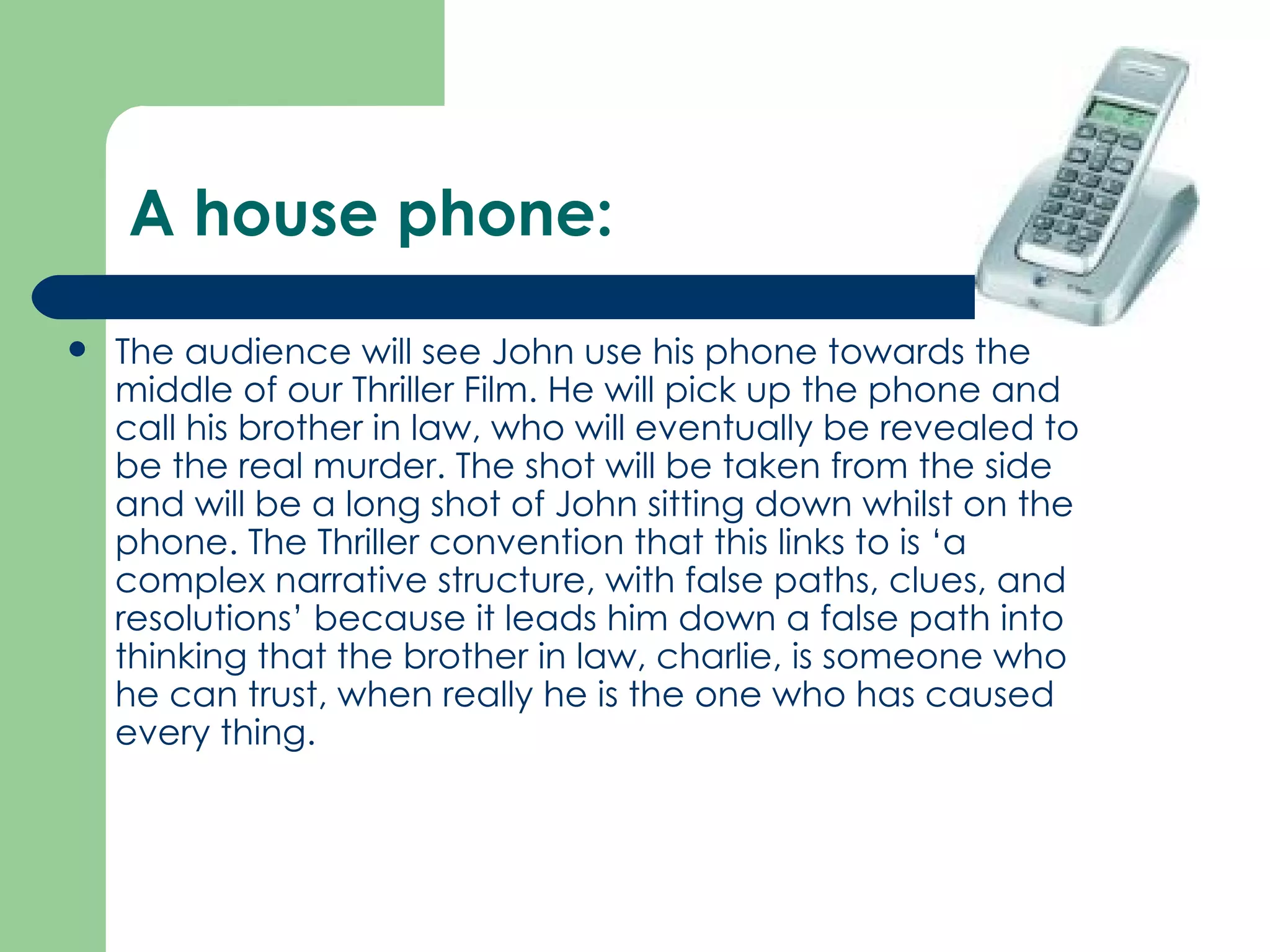 A house phone: The audience will see John use his phone towards the middle of our Thriller Film. He will pick up the phone and call his brother in law, who will eventually be revealed to be the real murder. The shot will be taken from the side and will be a long shot of John sitting down whilst on the phone. The Thriller convention that this links to is ‘a complex narrative structure, with false paths, clues, and resolutions’ because it leads him down a false path into thinking that the brother in law, charlie, is someone who he can trust, when really he is the one who has caused every thing.  
